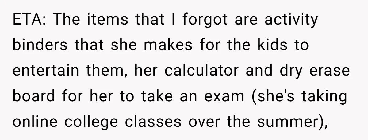 ETA: The items that I forgot are activity binders that she makes for the kids to entertain them, her calculator and dry erase board for her to take an exam...