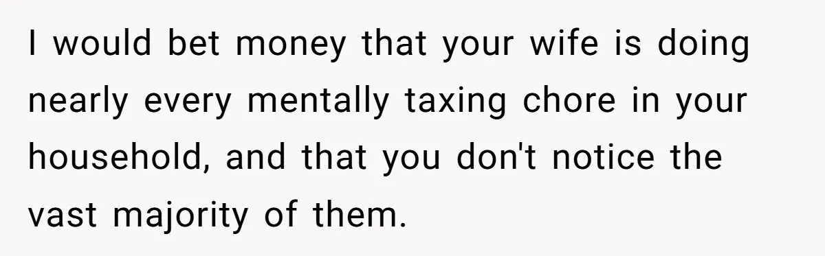 I would bet money that your wife is doing nearly every mentally taxing chore in your household, and that you don't notice the vast majority of them.