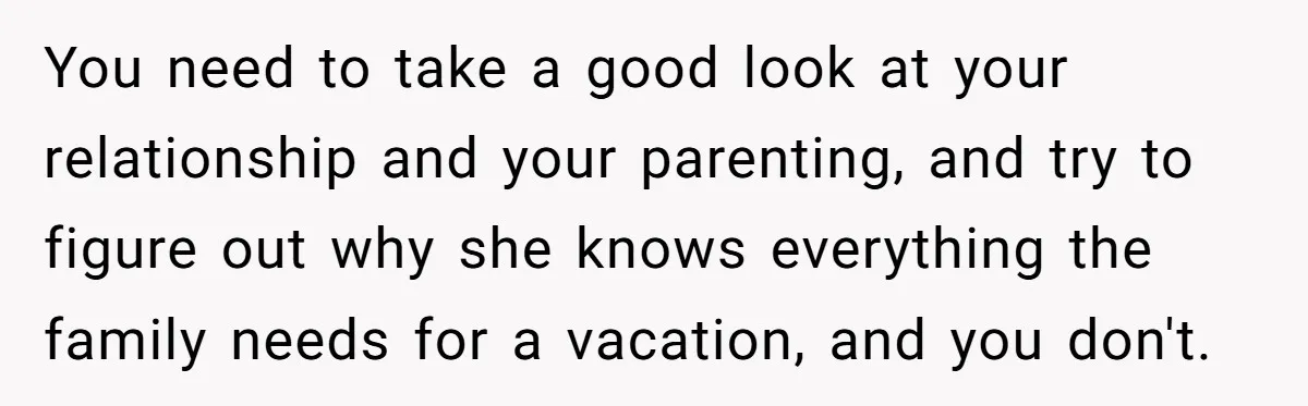 You need to take a good look at your relationship and your parenting, and try to figure out why she knows everything the family needs for a vacation, and you...