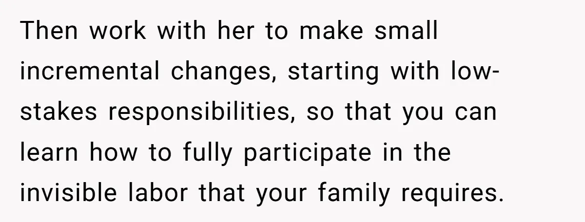 Then work with her to make small incremental changes, starting with low-stakes responsibilities, so that you can learn how to fully participate in the invisible labor that your family requires.