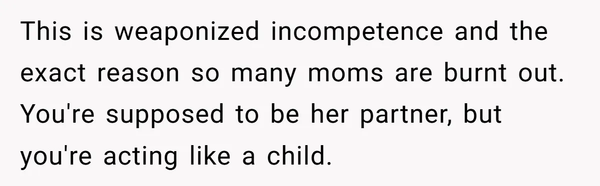 This is weaponized incompetence and the exact reason so many moms are burnt out. You're supposed to be her partner, but you're acting like a child.
