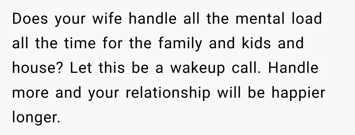 Does your wife handle all the mental load all the time for the family and kids and house? Let this be a wakeup call. Handle more and your relationship will...