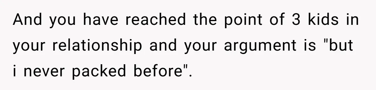 And you have reached the point of 3 kids in your relationship and your argument is "but i never packed before".