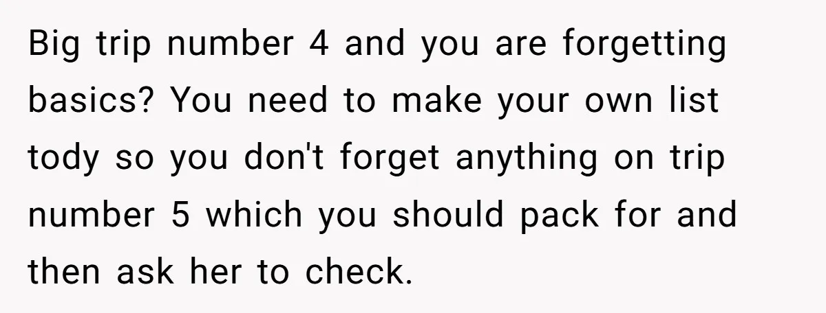 Big trip number 4 and you are forgetting basics? You need to make your own list tody so you don't forget anything on trip number 5 which you should pack...
