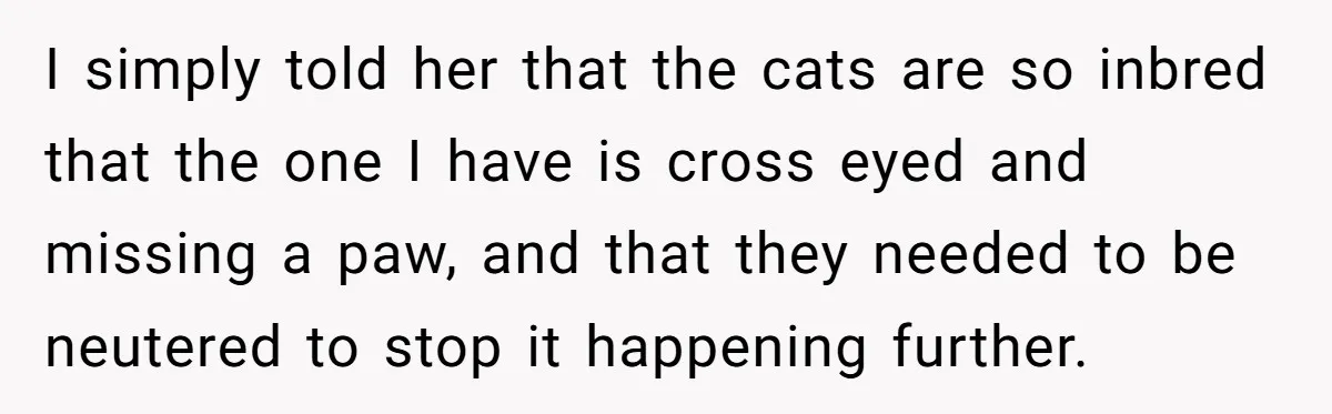 I simply told her that the cats are so inbred that the one I have is cross eyed and missing a paw, and that they needed to be neutered to...