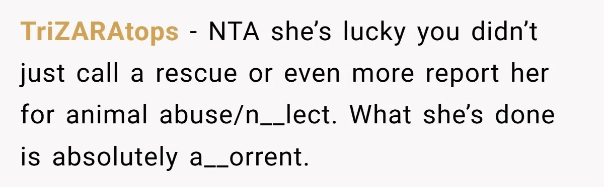 TriZARAtops − NTA she’s lucky you didn’t just call a rescue or even more report her for animal abuse/n__lect. What she’s done is absolutely a__orrent.