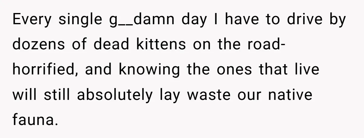 Every single g__damn day I have to drive by dozens of dead kittens on the road- horrified, and knowing the ones that live will still absolutely lay waste our native...