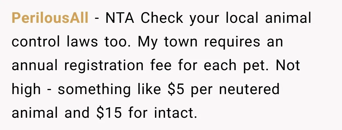 PerilousAll − NTA Check your local animal control laws too. My town requires an annual registration fee for each pet. Not high - something like $5 per neutered animal and...