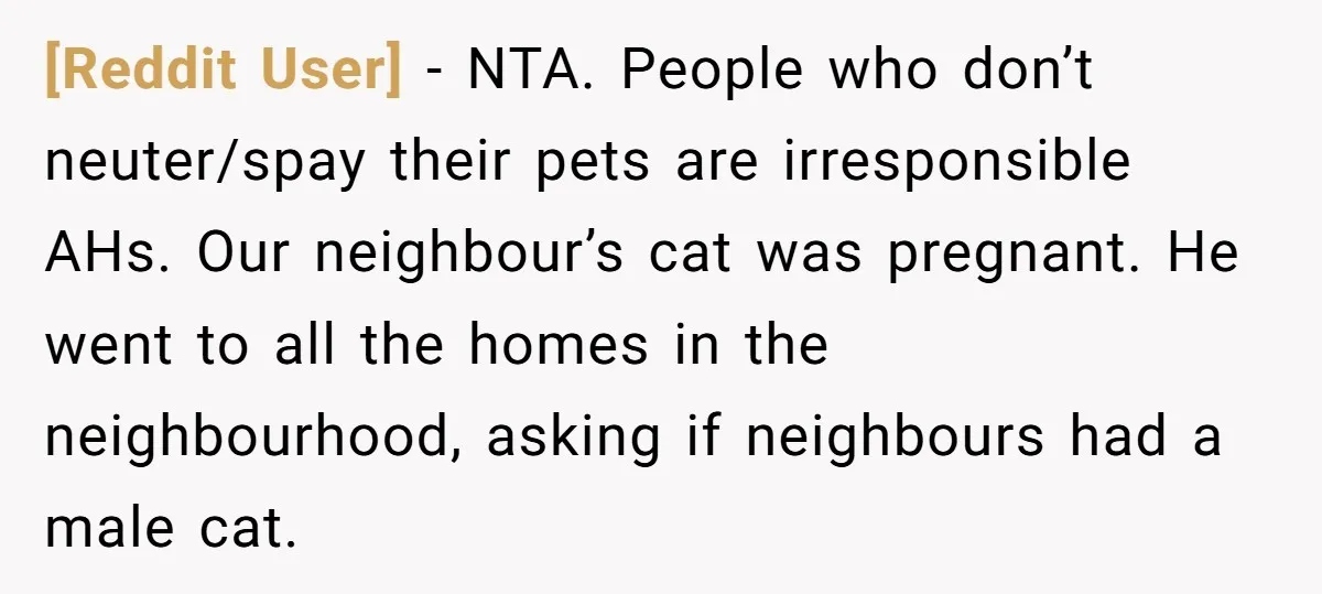 [Reddit User] − NTA. People who don’t neuter/spay their pets are irresponsible AHs. Our neighbour’s cat was pregnant. He went to all the homes in the neighbourhood, asking if neighbours...