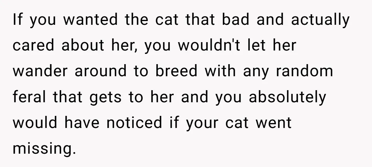 If you wanted the cat that bad and actually cared about her, you wouldn't let her wander around to breed with any random feral that gets to her and you...
