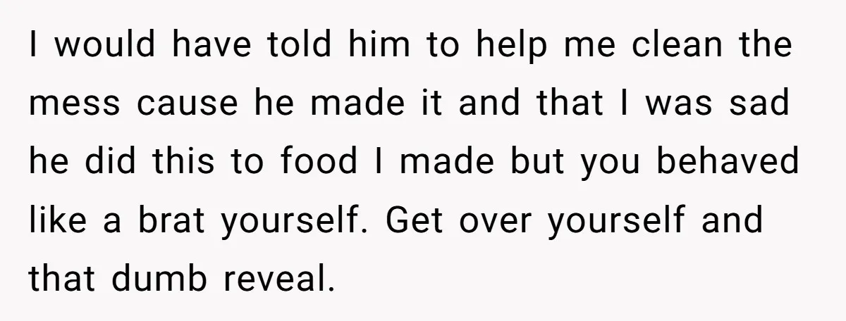 I would have told him to help me clean the mess cause he made it and that I was sad he did this to food I made but you behaved...