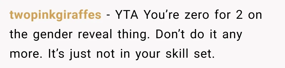 twopinkgiraffes - YTA You’re zero for 2 on the gender reveal thing. Don’t do it any more. It’s just not in your skill set.