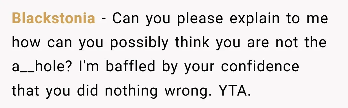 Blackstonia - Can you please explain to me how can you possibly think you are not the a__hole? I'm baffled by your confidence that you did nothing wrong. YTA.