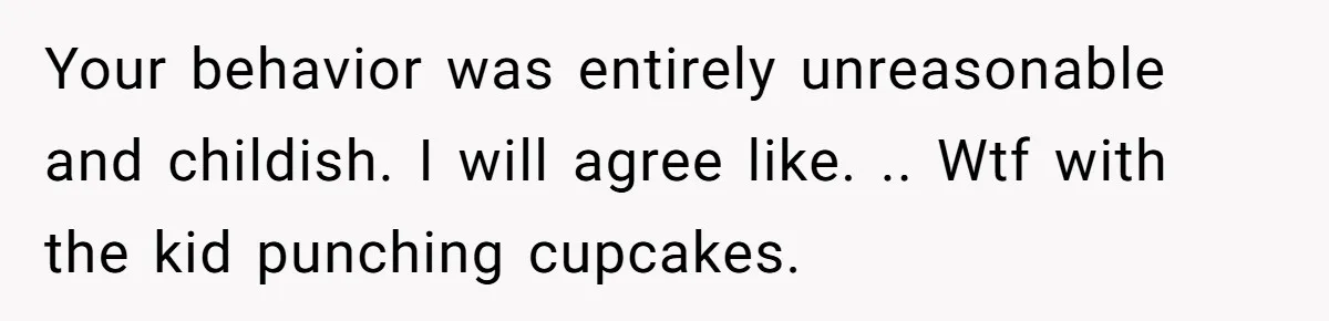 Your behavior was entirely unreasonable and childish. I will agree like. .. Wtf with the kid punching cupcakes.
