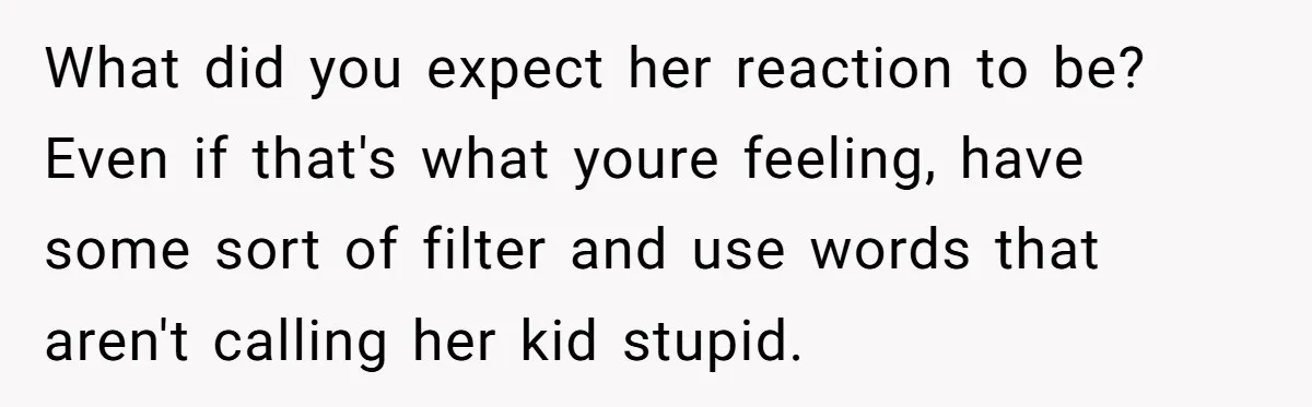 What did you expect her reaction to be? Even if that's what youre feeling, have some sort of filter and use words that aren't calling her kid stupid.