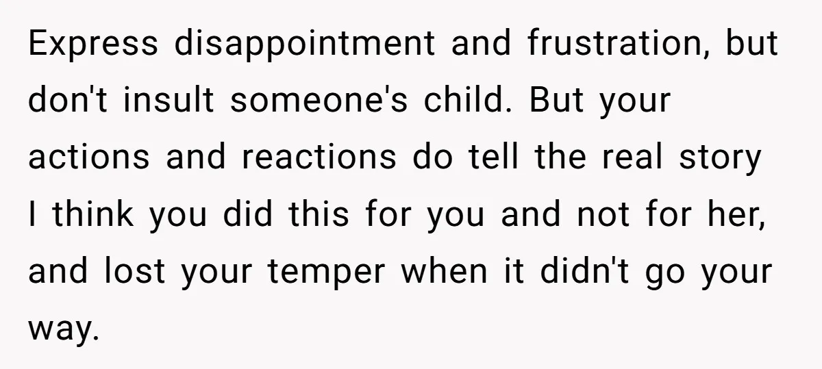 Express disappointment and frustration, but don't insult someone's child. But your actions and reactions do tell the real story I think you did this for you and not for her,...