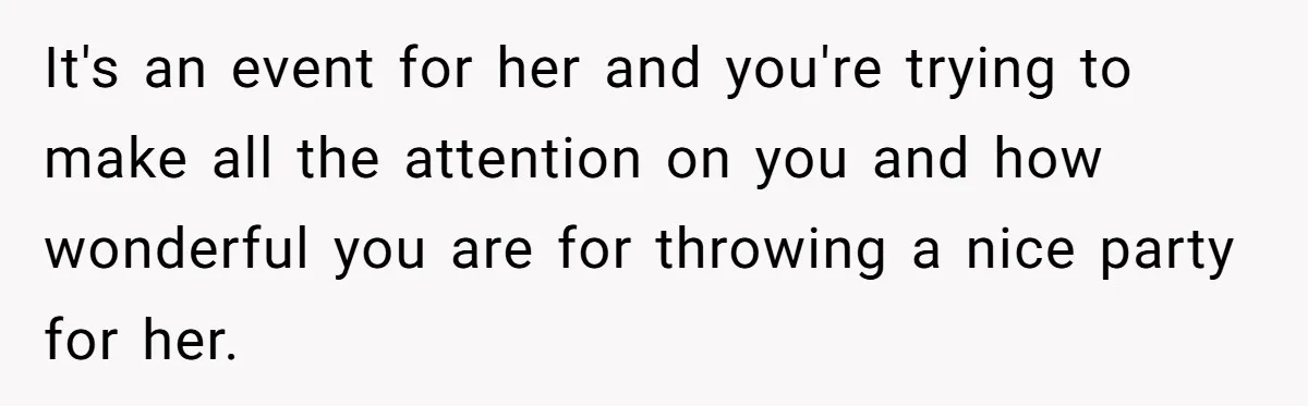 It's an event for her and you're trying to make all the attention on you and how wonderful you are for throwing a nice party for her.