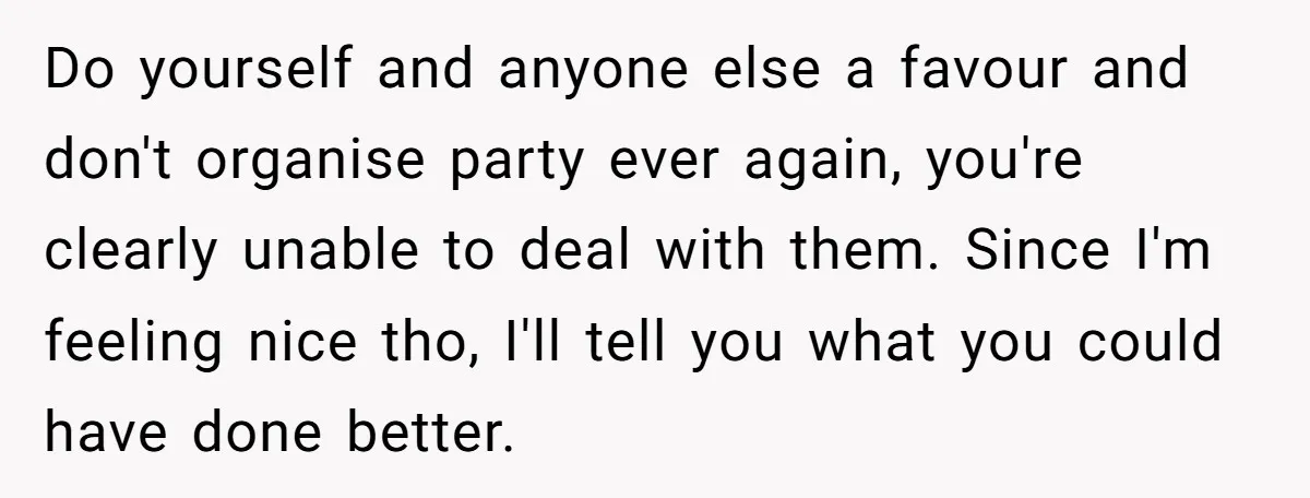 Do yourself and anyone else a favour and don't organise party ever again, you're clearly unable to deal with them. Since I'm feeling nice tho, I'll tell you what you...