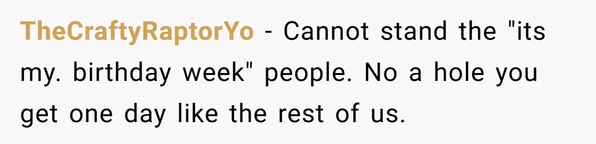 TheCraftyRaptorYo − Cannot stand the "its my. birthday week" people. No a hole you get one day like the rest of us.