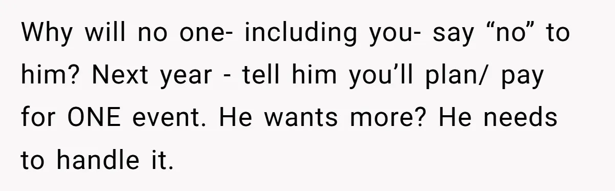 Why will no one- including you- say “no” to him? Next year - tell him you’ll plan/ pay for ONE event. He wants more? He needs to handle it.