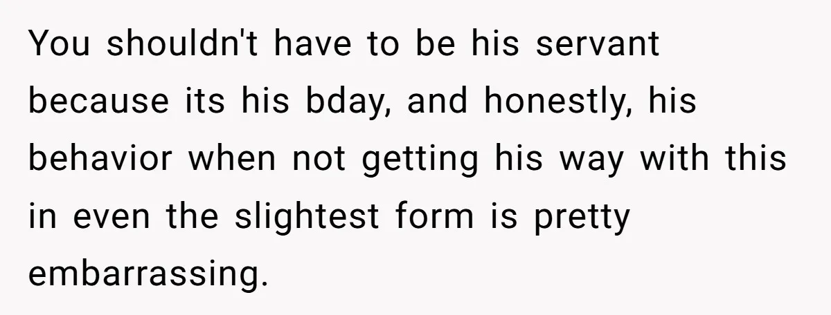 You shouldn't have to be his servant because its his bday, and honestly, his behavior when not getting his way with this in even the slightest form is pretty embarrassing.