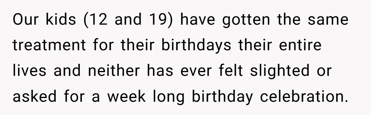 Our kids (12 and 19) have gotten the same treatment for their birthdays their entire lives and neither has ever felt slighted or asked for a week long birthday celebration.