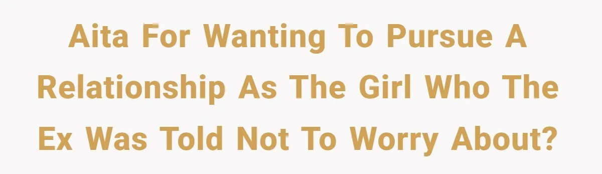 AITA for wanting to pursue a relationship as the girl who the ex was told not to worry about?