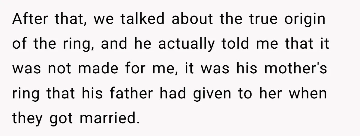 After that, we talked about the true origin of the ring, and he actually told me that it was not made for me, it was his mother's ring that his...