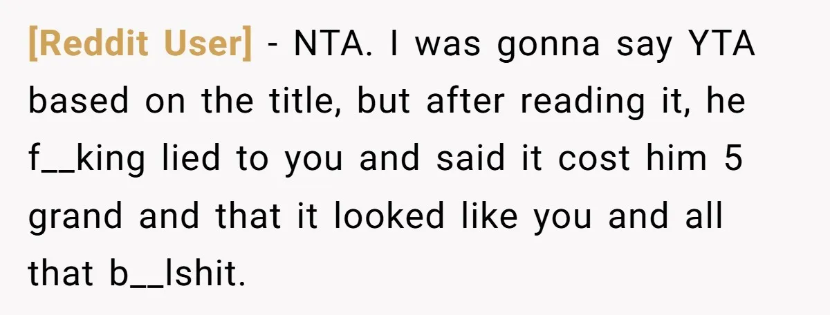 [Reddit User] − NTA. I was gonna say YTA based on the title, but after reading it, he f__king lied to you and said it cost him 5 grand and...