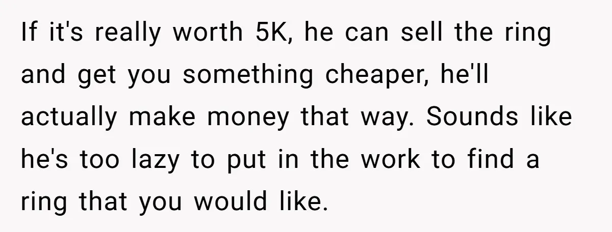 If it's really worth 5K, he can sell the ring and get you something cheaper, he'll actually make money that way. Sounds like he's too lazy to put in the...