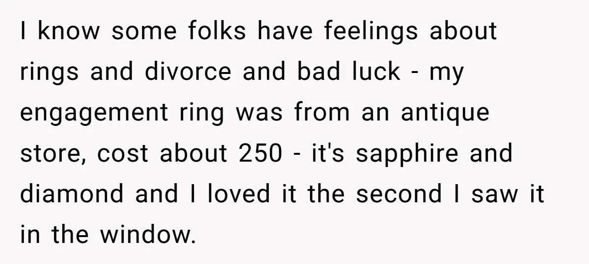 I know some folks have feelings about rings and divorce and bad luck - my engagement ring was from an antique store, cost about 250 - it's sapphire and diamond...