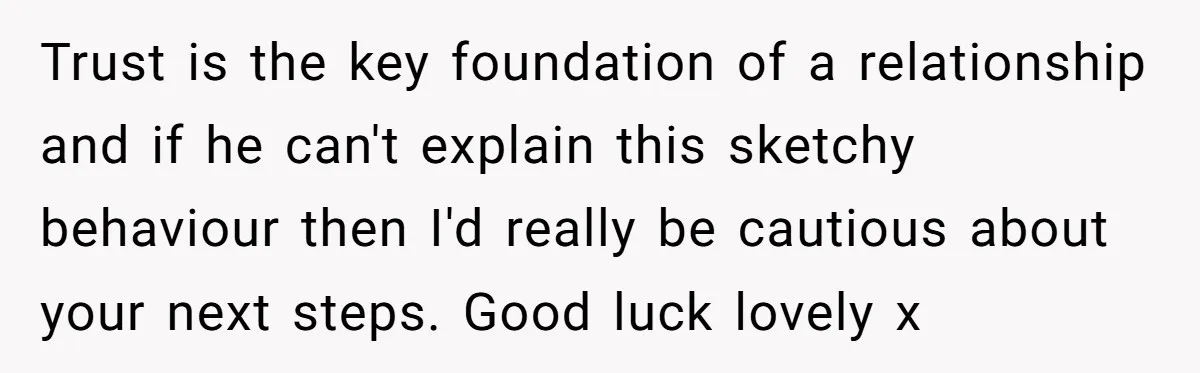 Trust is the key foundation of a relationship and if he can't explain this sketchy behaviour then I'd really be cautious about your next steps. Good luck lovely x