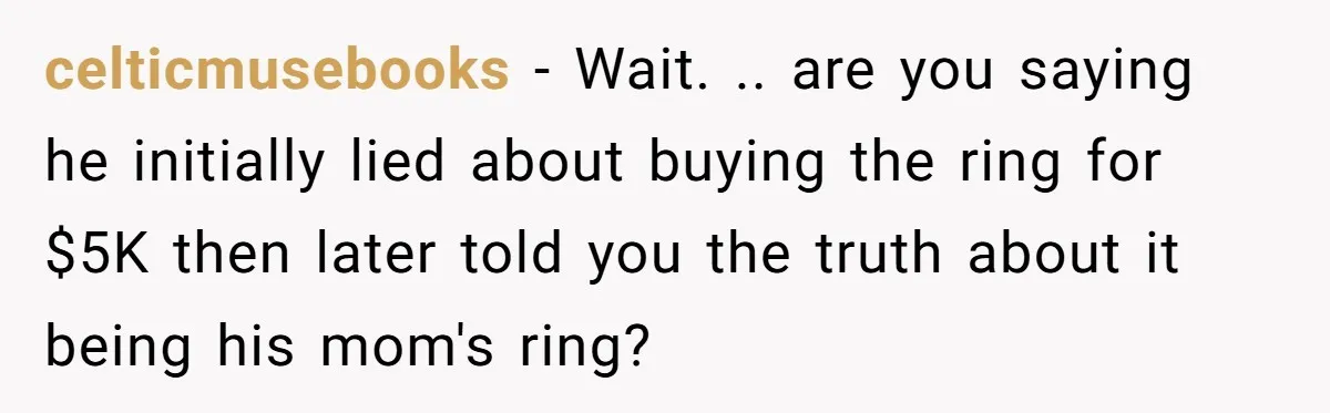 celticmusebooks − Wait. .. are you saying he initially lied about buying the ring for $5K then later told you the truth about it being his mom's ring?