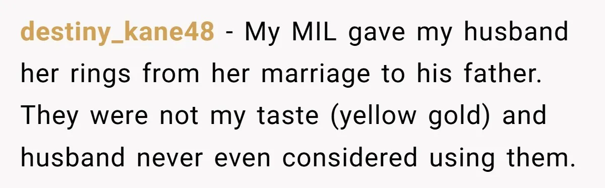 destiny_kane48 − My MIL gave my husband her rings from her marriage to his father. They were not my taste (yellow gold) and husband never even considered using them.