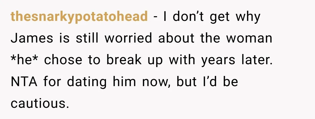 thesnarkypotatohead − I don’t get why James is still worried about the woman *he* chose to break up with years later. NTA for dating him now, but I’d be cautious.