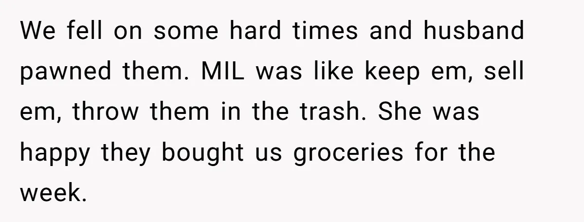 We fell on some hard times and husband pawned them. MIL was like keep em, sell em, throw them in the trash. She was happy they bought us groceries for...