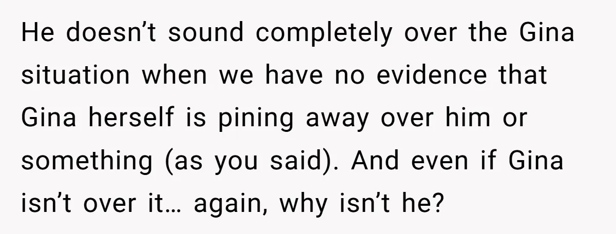 He doesn’t sound completely over the Gina situation when we have no evidence that Gina herself is pining away over him or something (as you said). And even if Gina...
