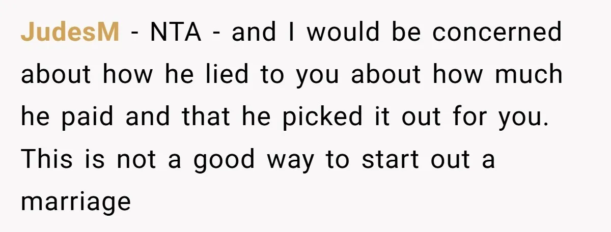 JudesM − NTA - and I would be concerned about how he lied to you about how much he paid and that he picked it out for you. This is...