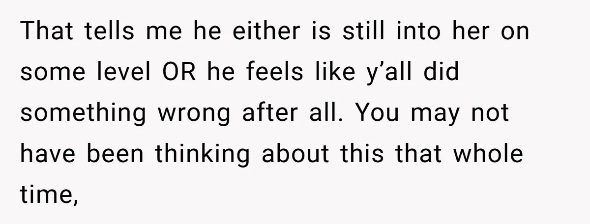 That tells me he either is still into her on some level OR he feels like y’all did something wrong after all. You may not have been thinking about this...