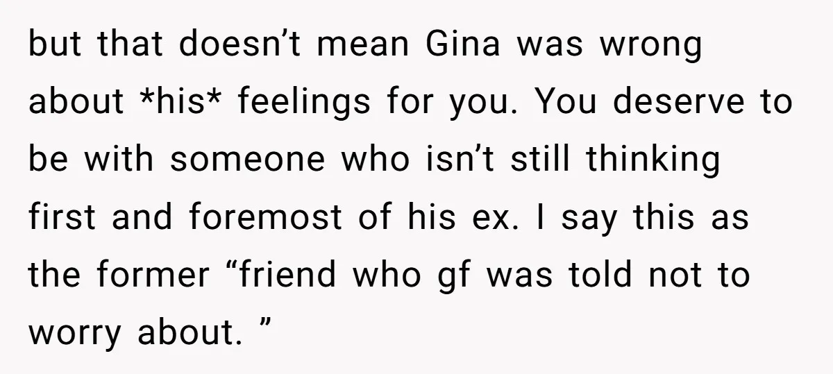 but that doesn’t mean Gina was wrong about *his* feelings for you. You deserve to be with someone who isn’t still thinking first and foremost of his ex. I say...