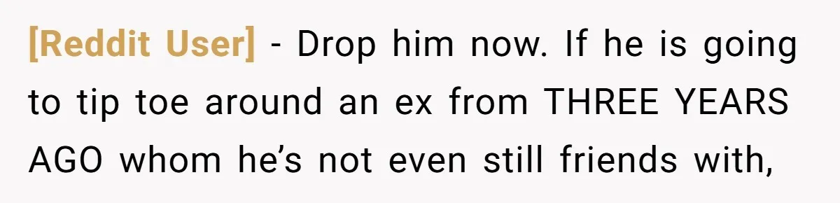 [Reddit User] − Drop him now. If he is going to tip toe around an ex from THREE YEARS AGO whom he’s not even still friends with,