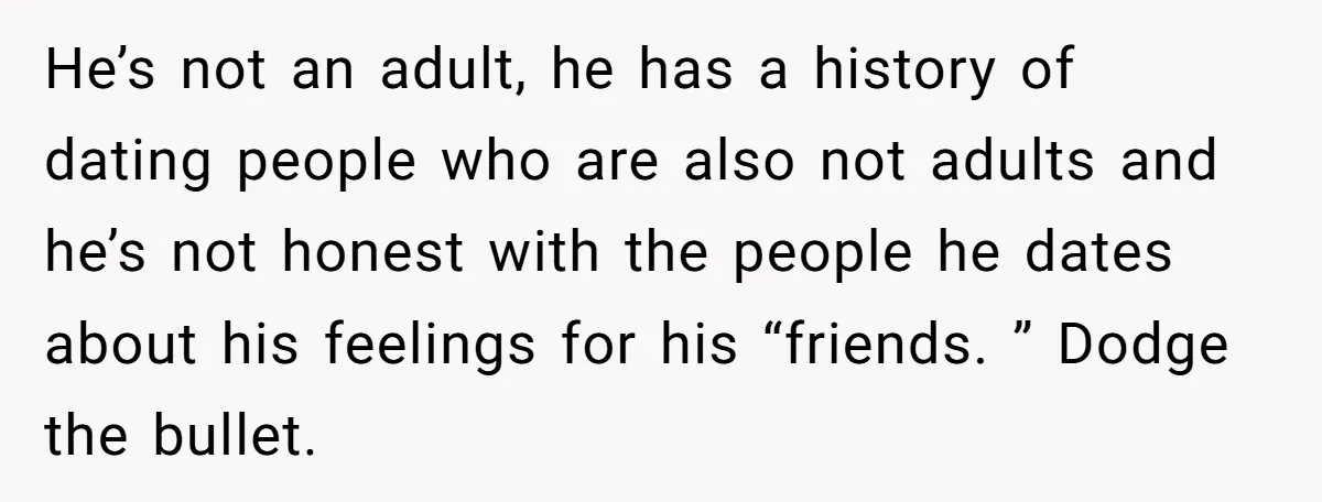 He’s not an adult, he has a history of dating people who are also not adults and he’s not honest with the people he dates about his feelings for his...