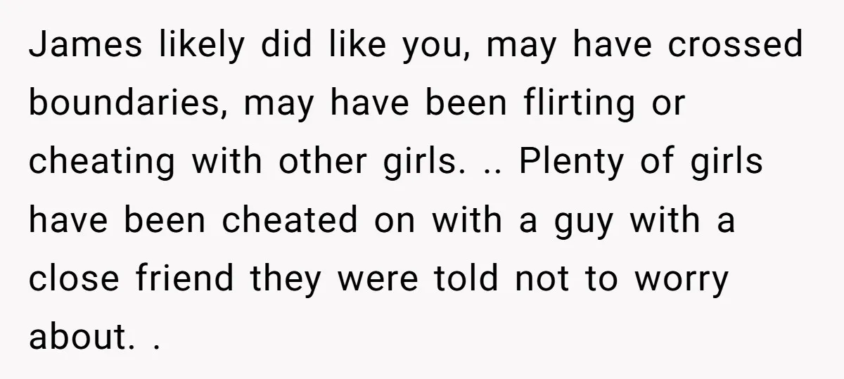 James likely did like you, may have crossed boundaries, may have been flirting or cheating with other girls. .. Plenty of girls have been cheated on with a guy with...