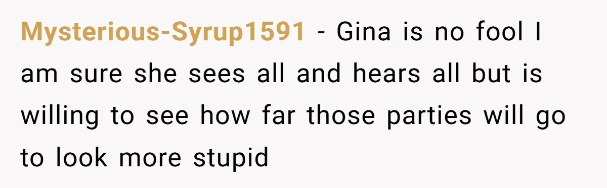 Mysterious-Syrup1591 − Gina is no fool I am sure she sees all and hears all but is willing to see how far those parties will go to look more stupid