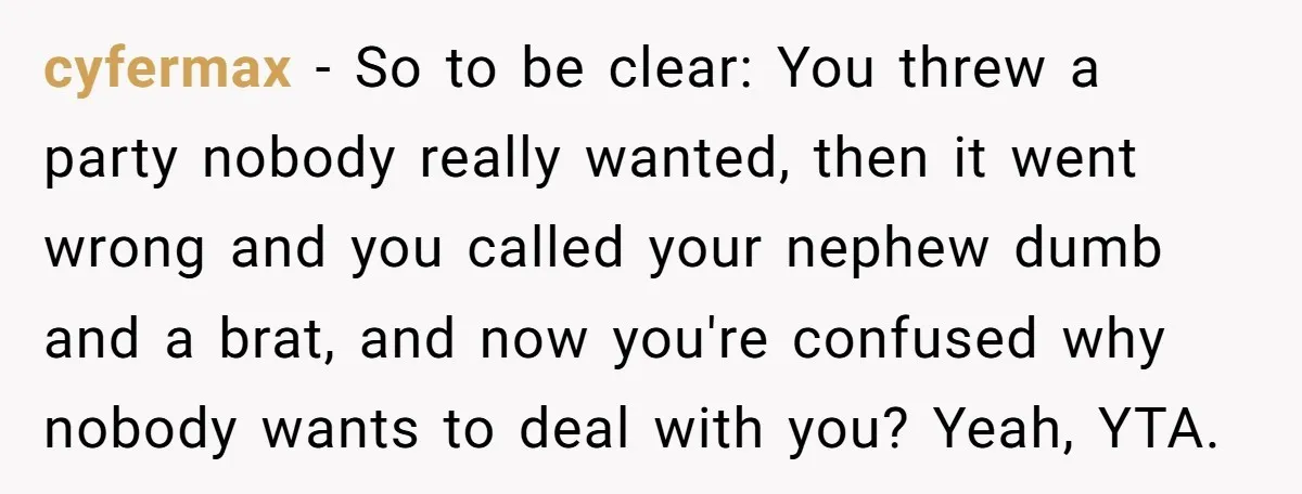 cyfermax - So to be clear: You threw a party nobody really wanted, then it went wrong and you called your nephew dumb and a brat, and now you're confused...