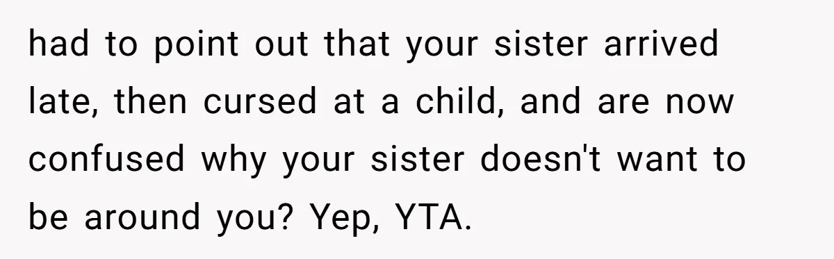 had to point out that your sister arrived late, then cursed at a child, and are now confused why your sister doesn't want to be around you? Yep, YTA.