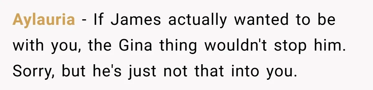 Aylauria − If James actually wanted to be with you, the Gina thing wouldn't stop him. Sorry, but he's just not that into you.