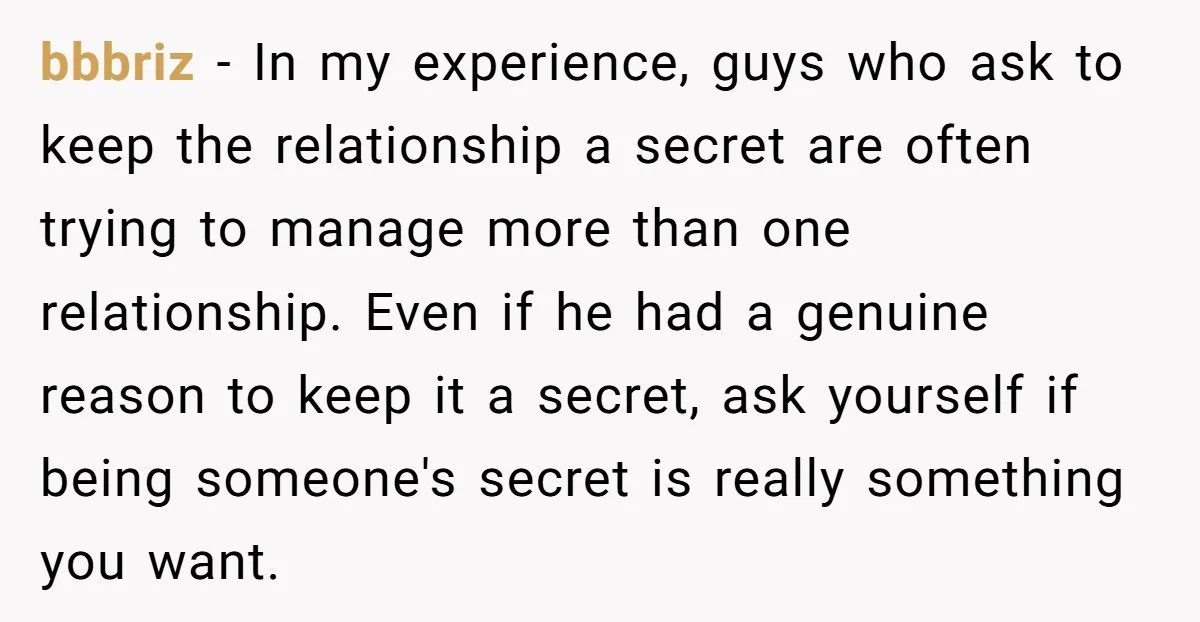 bbbriz − In my experience, guys who ask to keep the relationship a secret are often trying to manage more than one relationship. Even if he had a genuine reason...