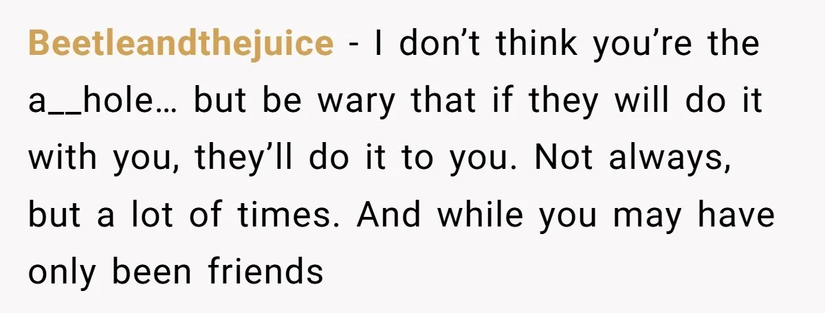 Beetleandthejuice − I don’t think you’re the a__hole… but be wary that if they will do it with you, they’ll do it to you. Not always, but a lot of...
