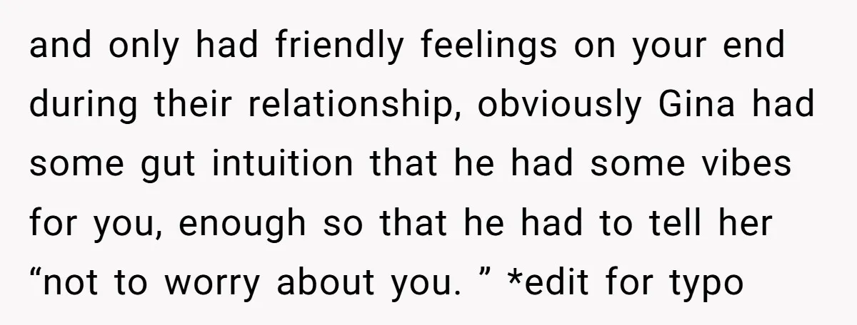 and only had friendly feelings on your end during their relationship, obviously Gina had some gut intuition that he had some vibes for you, enough so that he had to...